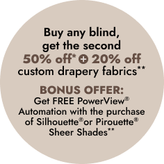 Buy any blind, get the second 50% OFF* 
+ 20% off custom drapery fabrics**