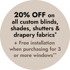 20% OFF on all custom blinds, shades, shutters & drapery fabrics *
+ FREE INSTALLATION when purchasing for 3 or more windows. **