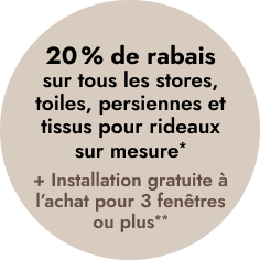 20 % DE RABAIS sur tous les stores, toiles, persiennes et tissus pour rideaux sur mesure*
+ INSTALLATION GRATUITE à l’achat pour 3 fenêtres ou plus**
